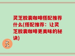灵芝胶囊咖啡搭配推荐什么(搭配推荐：让灵芝胶囊咖啡更美味的秘诀)