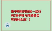 孢子粉和阿胶能一起吃吗(孢子粉与阿胶是否可同时食用？)