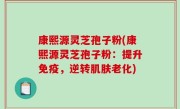 康熙源灵芝孢子粉(康熙源灵芝孢子粉：提升免疫，逆转肌肤老化)