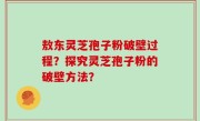 敖东灵芝孢子粉破壁过程？探究灵芝孢子粉的破壁方法？