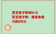 灵芝孢子粉和hr3(灵芝孢子粉：提高免疫力的HR3)