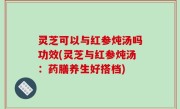 灵芝可以与红参炖汤吗功效(灵芝与红参炖汤：药膳养生好搭档)
