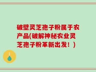 破壁灵芝孢子粉属于农产品(破解神秘农业灵芝孢子粉革新出发！)