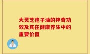 大灵芝孢子油的神奇功效及其在健康养生中的重要价值