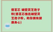 德茗芯 破壁灵芝孢子粉(德茗芯推出破壁灵芝孢子粉，助你拥有健康身心)
