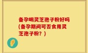 备孕喝灵芝孢子粉好吗(备孕期间可否食用灵芝孢子粉？)