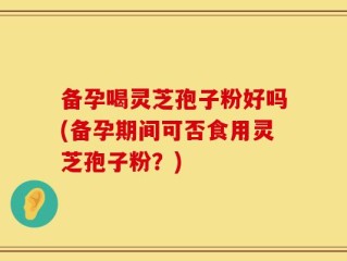 备孕喝灵芝孢子粉好吗(备孕期间可否食用灵芝孢子粉？)