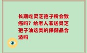 长期吃灵芝孢子粉会致癌吗？给老人家送灵芝孢子油这类的保健品合适吗
