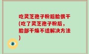 吃灵芝孢子粉后脸很干(吃了灵芝孢子粉后，脸部干燥不适解决方法)