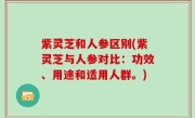 紫灵芝和人参区别(紫灵芝与人参对比：功效、用途和适用人群。)
