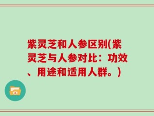 紫灵芝和人参区别(紫灵芝与人参对比：功效、用途和适用人群。)