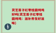 灵芝莲子红枣桂圆炖鸡好吗(灵芝莲子红枣桂圆炖鸡：滋补养生好滋味)