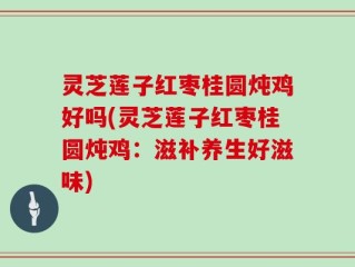 灵芝莲子红枣桂圆炖鸡好吗(灵芝莲子红枣桂圆炖鸡：滋补养生好滋味)