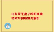 山东灵芝孢子粉的多重功效与健康益处解析