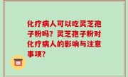 化疗病人可以吃灵芝孢子粉吗？灵芝孢子粉对化疗病人的影响与注意事项？