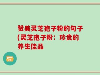 赞美灵芝孢子粉的句子(灵芝孢子粉：珍贵的养生佳品