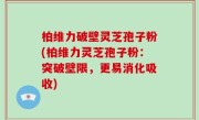 柏维力破壁灵芝孢子粉(柏维力灵芝孢子粉：突破壁限，更易消化吸收)