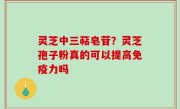 灵芝中三萜皂苷？灵芝孢子粉真的可以提高免疫力吗