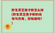 野生灵芝孢子粉怎么样(野生灵芝孢子粉的功效与作用，你知道吗？)