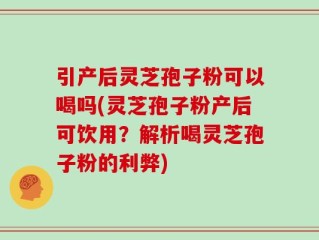引产后灵芝孢子粉可以喝吗(灵芝孢子粉产后可饮用？解析喝灵芝孢子粉的利弊)