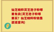 仙芝精粹灵芝孢子粉哪里有卖(灵芝孢子粉哪里买？仙芝精粹粉销售渠道查询)