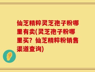 仙芝精粹灵芝孢子粉哪里有卖(灵芝孢子粉哪里买？仙芝精粹粉销售渠道查询)