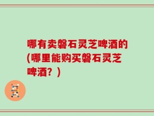 哪有卖磐石灵芝啤酒的(哪里能购买磐石灵芝啤酒？)