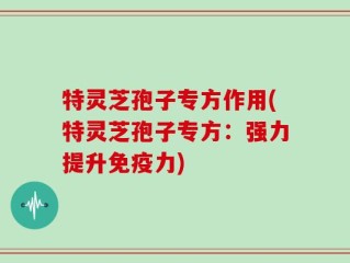 特灵芝孢子专方作用(特灵芝孢子专方：强力提升免疫力)