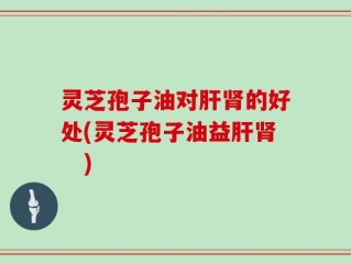 灵芝孢子油对肝肾的好处(灵芝孢子油益肝肾　)