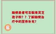 脑梗患者可否服用灵芝孢子粉？？了解脑梗治疗中的营养补充？