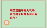 喝灵芝孢子粉火气吗(灵芝孢子粉是否会引起火气？