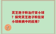 灵芝孢子粉治疗肾小球？探究灵芝孢子粉在肾小球疾病中的应用？
