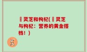 焄灵芝和枸杞(焄灵芝与枸杞：营养的黄金搭档！)