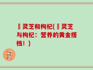 焄灵芝和枸杞(焄灵芝与枸杞：营养的黄金搭档！)