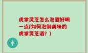 虎掌灵芝怎么泡酒好喝一点(如何泡制美味的虎掌灵芝酒？)