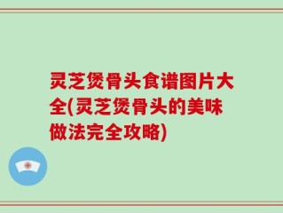 灵芝煲骨头食谱图片大全(灵芝煲骨头的美味做法完全攻略)