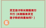 灵芝孢子粉长期服用行不行 (长期服用灵芝孢子粉的效果如何？)