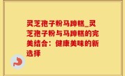 灵芝孢子粉马蹄糕_灵芝孢子粉与马蹄糕的完美结合：健康美味的新选择