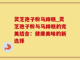 灵芝孢子粉马蹄糕_灵芝孢子粉与马蹄糕的完美结合：健康美味的新选择