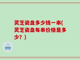 灵芝瓷盘多少钱一串(灵芝瓷盘每串价格是多少？)
