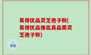 易得优品灵芝孢子粉(易得优品推出高品质灵芝孢子粉)