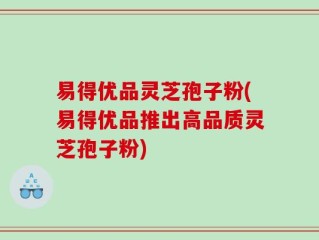 易得优品灵芝孢子粉(易得优品推出高品质灵芝孢子粉)