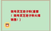 微粤灵芝孢子粉(重要！微粤灵芝孢子粉火爆销售！)