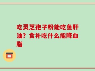 吃灵芝孢子粉能吃鱼肝油？食补吃什么能降血脂