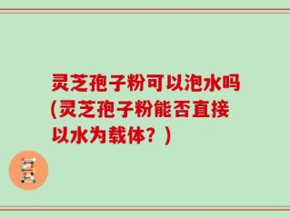 灵芝孢子粉可以泡水吗(灵芝孢子粉能否直接以水为载体？)