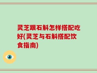 灵芝跟石斛怎样搭配吃好(灵芝与石斛搭配饮食指南)