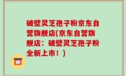 破壁灵芝孢子粉京东自营旗舰店(京东自营旗舰店：破壁灵芝孢子粉全新上市！)