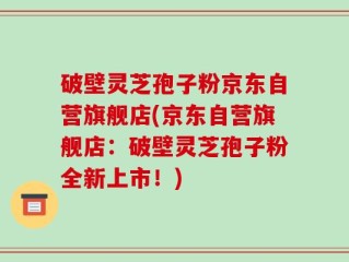 破壁灵芝孢子粉京东自营旗舰店(京东自营旗舰店：破壁灵芝孢子粉全新上市！)
