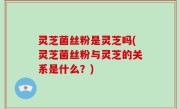 灵芝菌丝粉是灵芝吗(灵芝菌丝粉与灵芝的关系是什么？)