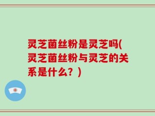 灵芝菌丝粉是灵芝吗(灵芝菌丝粉与灵芝的关系是什么？)